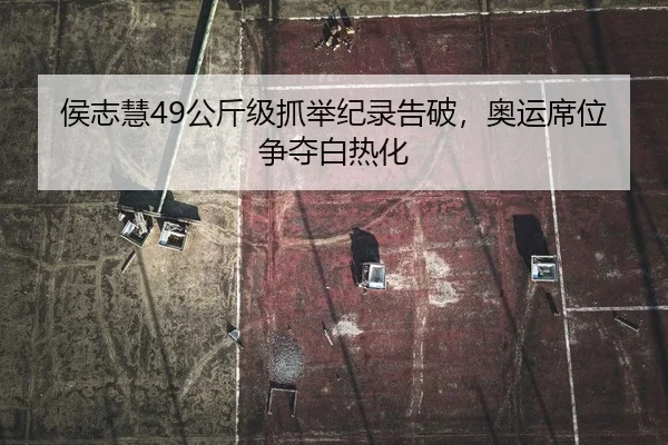 侯志慧49公斤级抓举纪录告破，奥运席位争夺白热化